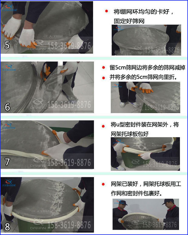 第五步：將旋振篩繃網(wǎng)環(huán)均勻的卡好固定好篩網(wǎng)第六步：留5cm篩網(wǎng)邊將多余的篩網(wǎng)減掉，并將多余的5cm篩網(wǎng)向里折第七步：將u型密封件裝在網(wǎng)架外，將網(wǎng)架托球板包好第八步：網(wǎng)架已裝好，網(wǎng)架托球板用工作網(wǎng)和密封件包裹好。
