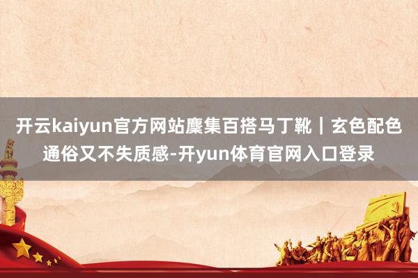 开云kaiyun官方网站麇集百搭马丁靴｜玄色配色通俗又不失质感-开yun体育官网入口登录