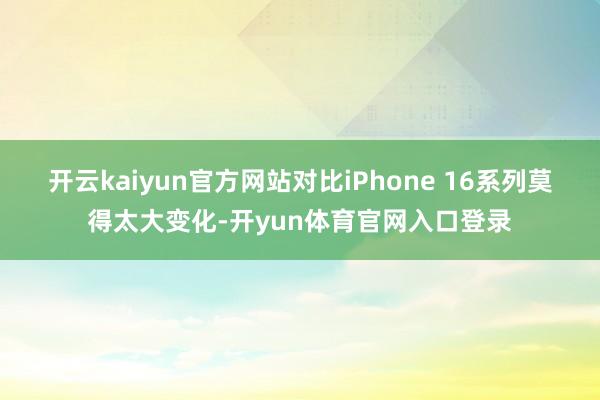 开云kaiyun官方网站对比iPhone 16系列莫得太大变化-开yun体育官网入口登录
