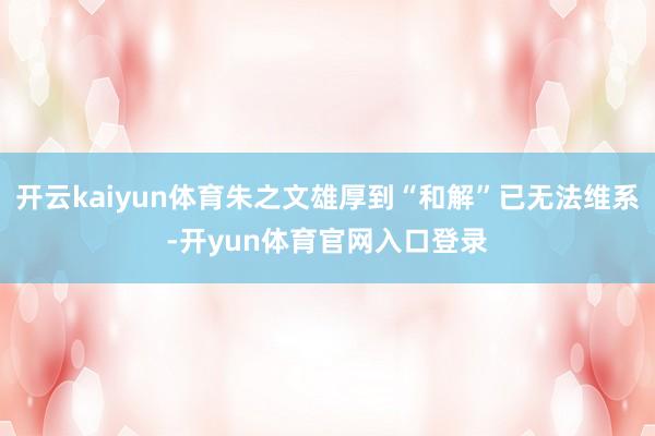 开云kaiyun体育朱之文雄厚到“和解”已无法维系-开yun体育官网入口登录