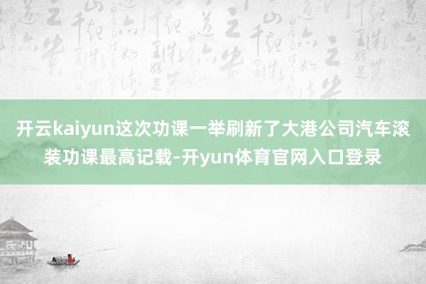 开云kaiyun这次功课一举刷新了大港公司汽车滚装功课最高记载-开yun体育官网入口登录