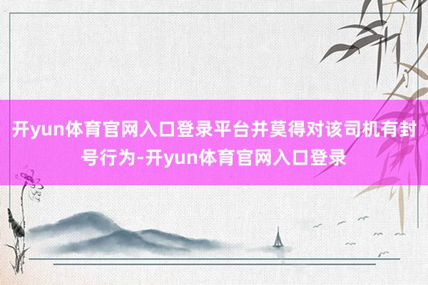 开yun体育官网入口登录平台并莫得对该司机有封号行为-开yun体育官网入口登录