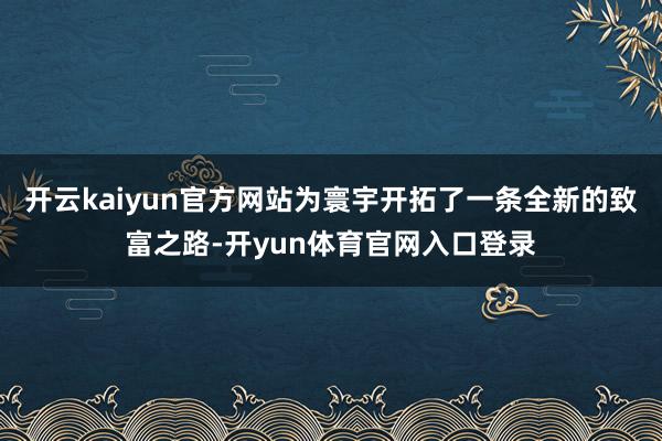 开云kaiyun官方网站为寰宇开拓了一条全新的致富之路-开yun体育官网入口登录