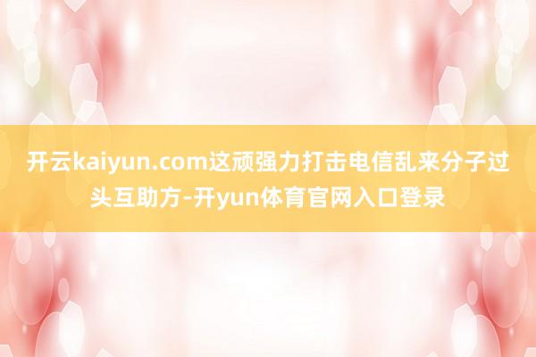 开云kaiyun.com这顽强力打击电信乱来分子过头互助方-开yun体育官网入口登录