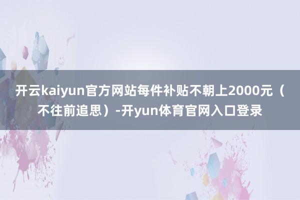 开云kaiyun官方网站每件补贴不朝上2000元（不往前追思）-开yun体育官网入口登录