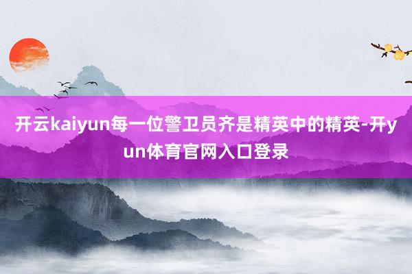开云kaiyun每一位警卫员齐是精英中的精英-开yun体育官网入口登录