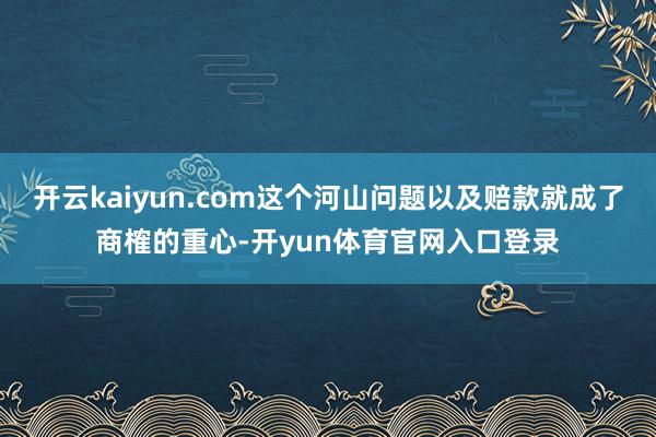 开云kaiyun.com这个河山问题以及赔款就成了商榷的重心-开yun体育官网入口登录