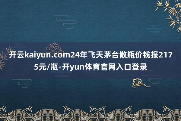 开云kaiyun.com24年飞天茅台散瓶价钱报2175元/瓶-开yun体育官网入口登录