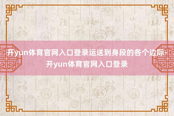 开yun体育官网入口登录运送到身段的各个边际-开yun体育官网入口登录