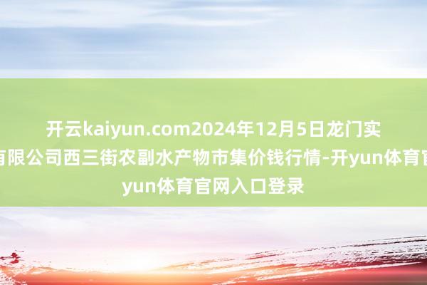 开云kaiyun.com2024年12月5日龙门实业(集团)有限公司西三街农副水产物市集价钱行情-开yun体育官网入口登录