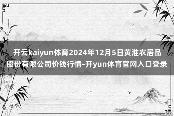 开云kaiyun体育2024年12月5日黄淮农居品股份有限公司价钱行情-开yun体育官网入口登录