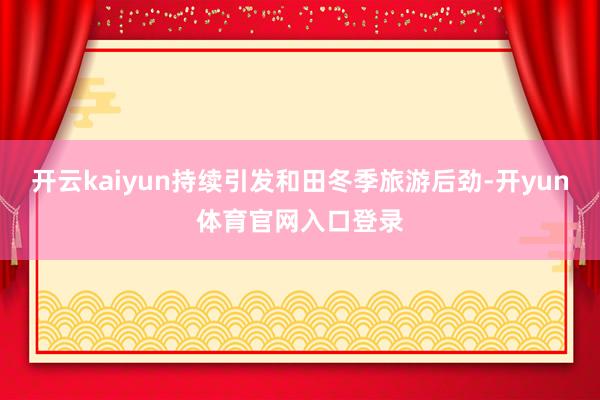 开云kaiyun持续引发和田冬季旅游后劲-开yun体育官网入口登录