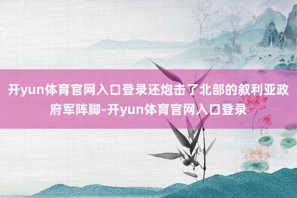 开yun体育官网入口登录还炮击了北部的叙利亚政府军阵脚-开yun体育官网入口登录