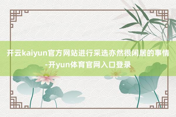 开云kaiyun官方网站进行采选亦然很闲居的事情-开yun体育官网入口登录