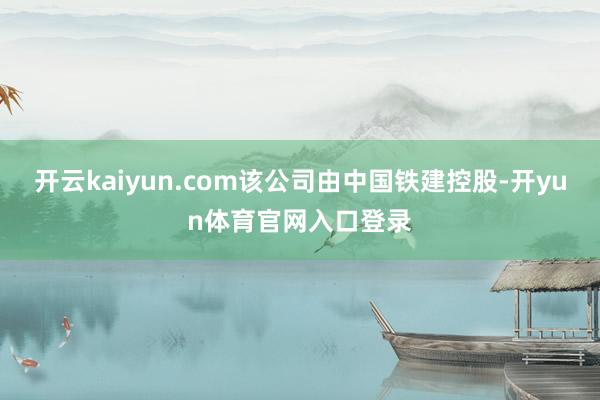 开云kaiyun.com该公司由中国铁建控股-开yun体育官网入口登录