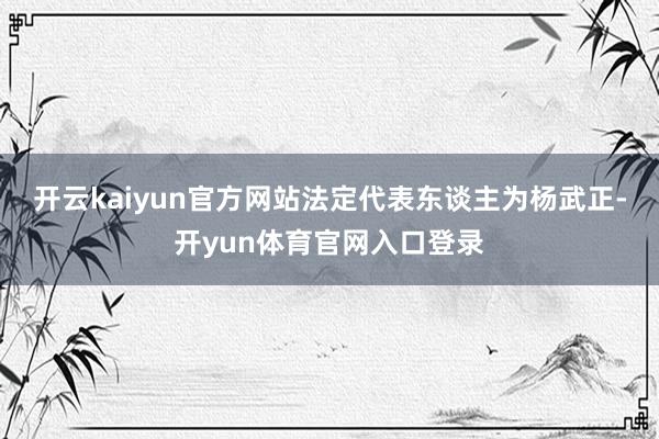 开云kaiyun官方网站法定代表东谈主为杨武正-开yun体育官网入口登录