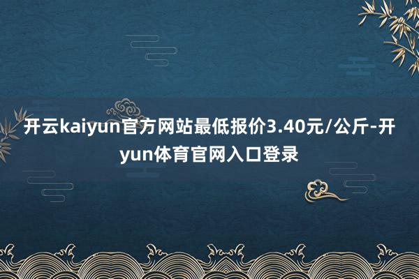 开云kaiyun官方网站最低报价3.40元/公斤-开yun体育官网入口登录