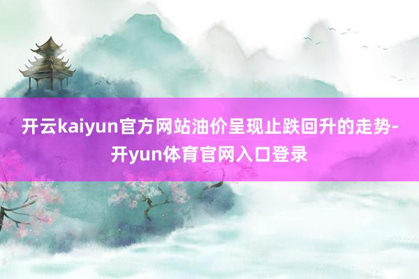开云kaiyun官方网站油价呈现止跌回升的走势-开yun体育官网入口登录