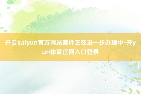 开云kaiyun官方网站案件正在进一步办理中-开yun体育官网入口登录