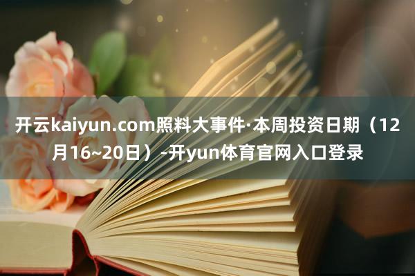 开云kaiyun.com照料大事件·本周投资日期（12月16~20日）-开yun体育官网入口登录