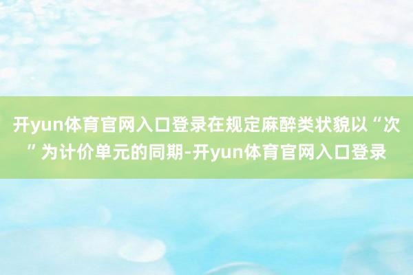 开yun体育官网入口登录在规定麻醉类状貌以“次”为计价单元的同期-开yun体育官网入口登录