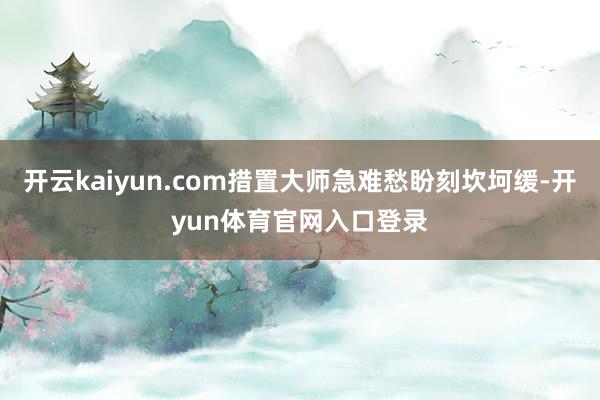 开云kaiyun.com措置大师急难愁盼刻坎坷缓-开yun体育官网入口登录