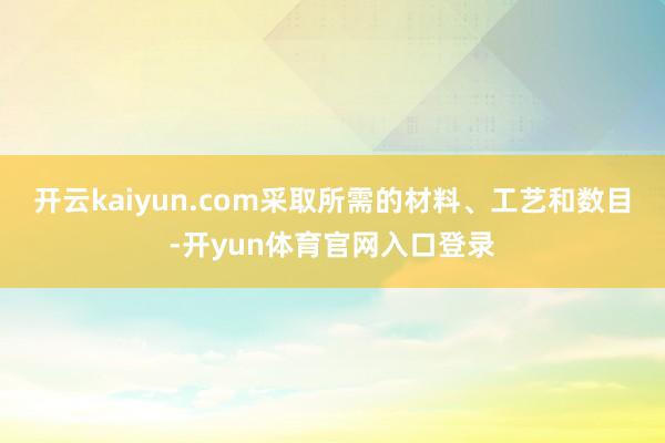开云kaiyun.com采取所需的材料、工艺和数目-开yun体育官网入口登录