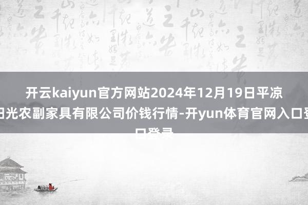 开云kaiyun官方网站2024年12月19日平凉新阳光农副家具有限公司价钱行情-开yun体育官网入口登录