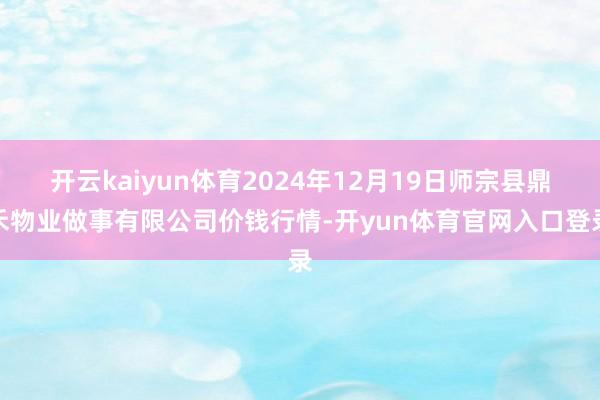 开云kaiyun体育2024年12月19日师宗县鼎禾物业做事有限公司价钱行情-开yun体育官网入口登录