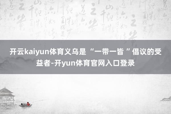 开云kaiyun体育义乌是 “一带一皆 ”倡议的受益者-开yun体育官网入口登录