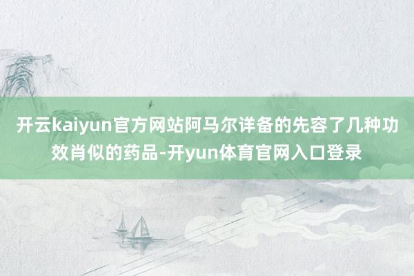 开云kaiyun官方网站阿马尔详备的先容了几种功效肖似的药品-开yun体育官网入口登录