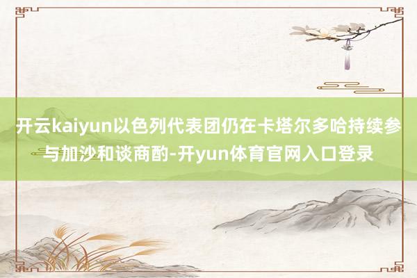 开云kaiyun以色列代表团仍在卡塔尔多哈持续参与加沙和谈商酌-开yun体育官网入口登录