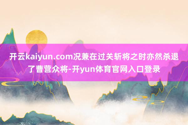 开云kaiyun.com况兼在过关斩将之时亦然杀退了曹营众将-开yun体育官网入口登录