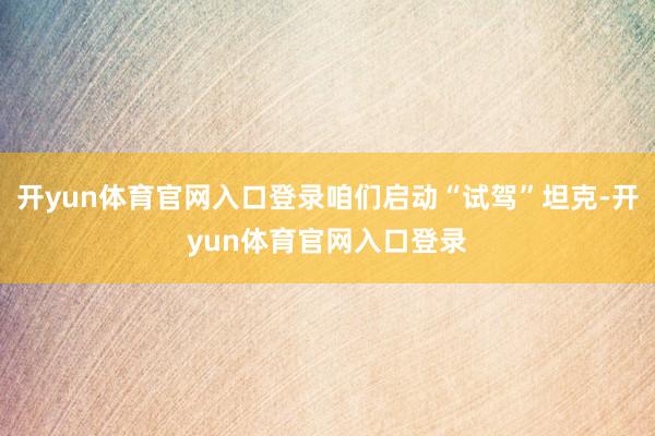 开yun体育官网入口登录咱们启动“试驾”坦克-开yun体育官网入口登录