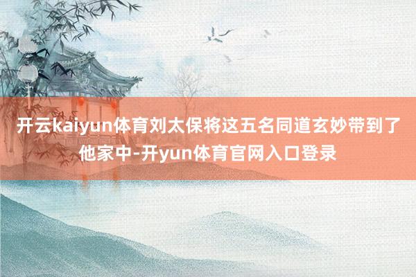 开云kaiyun体育刘太保将这五名同道玄妙带到了他家中-开yun体育官网入口登录