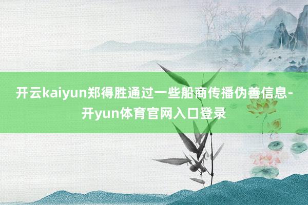 开云kaiyun郑得胜通过一些船商传播伪善信息-开yun体育官网入口登录