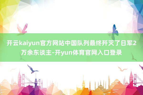 开云kaiyun官方网站中国队列最终歼灭了日军2万余东谈主-开yun体育官网入口登录
