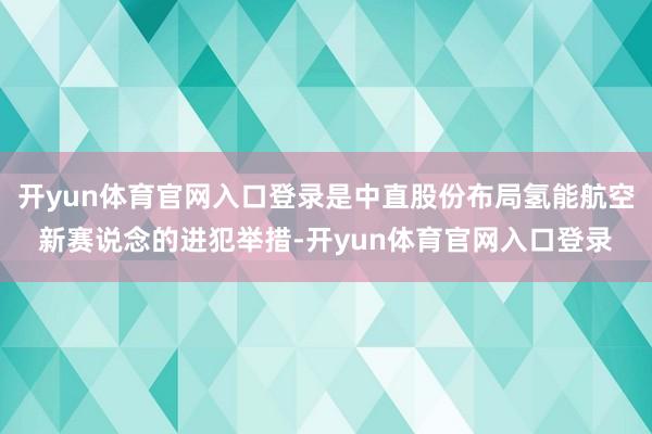 开yun体育官网入口登录是中直股份布局氢能航空新赛说念的进犯举措-开yun体育官网入口登录