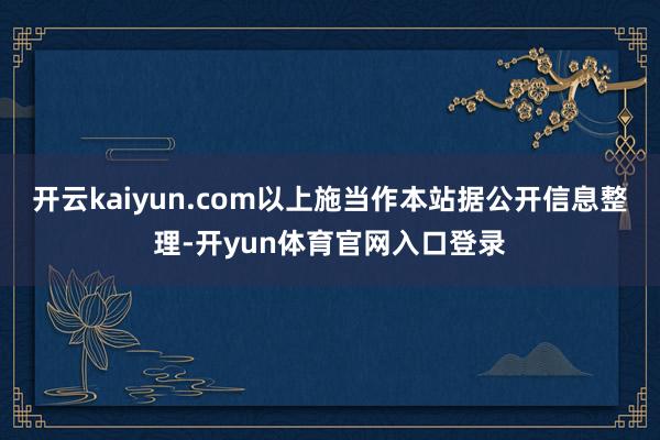 开云kaiyun.com以上施当作本站据公开信息整理-开yun体育官网入口登录