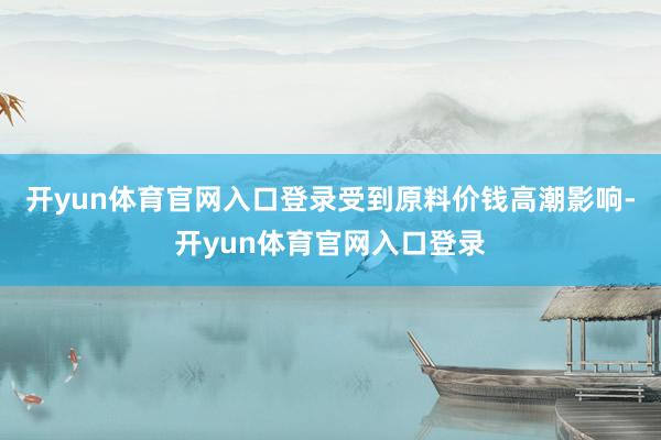 开yun体育官网入口登录受到原料价钱高潮影响-开yun体育官网入口登录