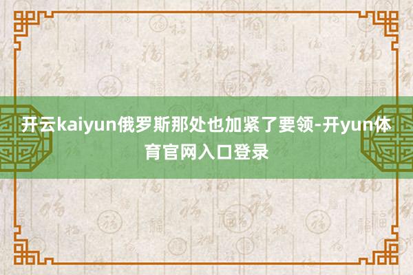 开云kaiyun俄罗斯那处也加紧了要领-开yun体育官网入口登录
