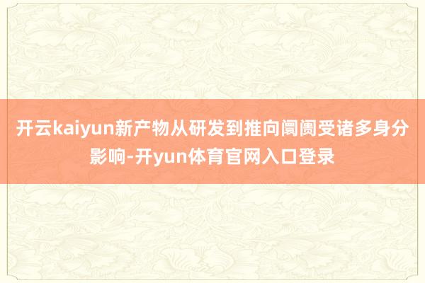 开云kaiyun新产物从研发到推向阛阓受诸多身分影响-开yun体育官网入口登录