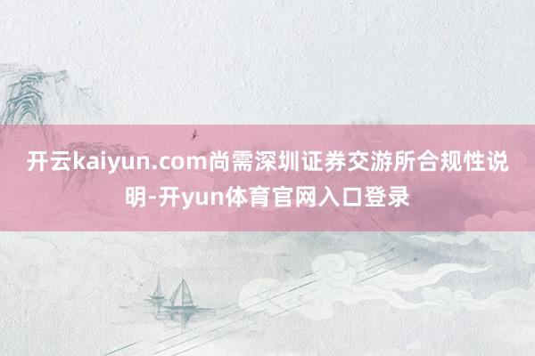开云kaiyun.com尚需深圳证券交游所合规性说明-开yun体育官网入口登录