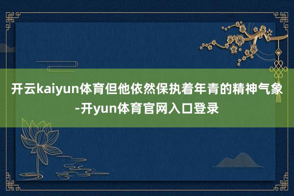 开云kaiyun体育但他依然保执着年青的精神气象-开yun体育官网入口登录