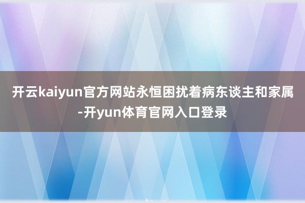 开云kaiyun官方网站永恒困扰着病东谈主和家属-开yun体育官网入口登录