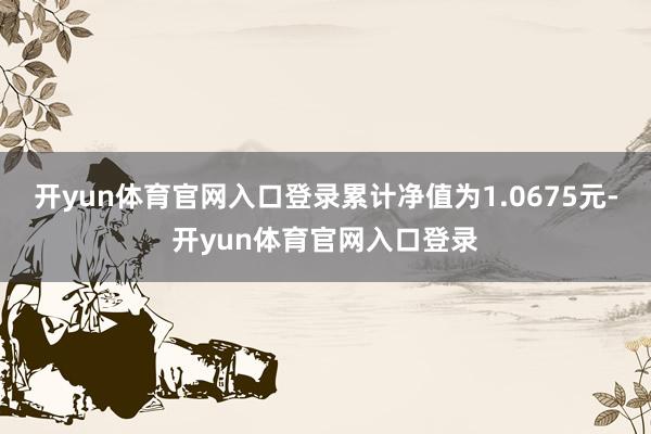 开yun体育官网入口登录累计净值为1.0675元-开yun体育官网入口登录