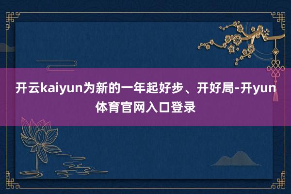 开云kaiyun为新的一年起好步、开好局-开yun体育官网入口登录