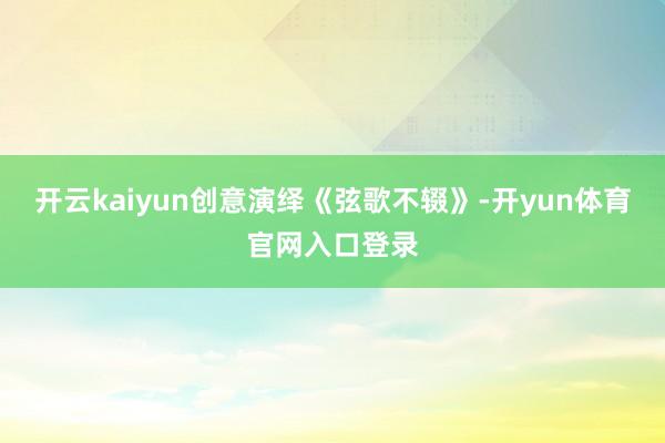 开云kaiyun创意演绎《弦歌不辍》-开yun体育官网入口登录