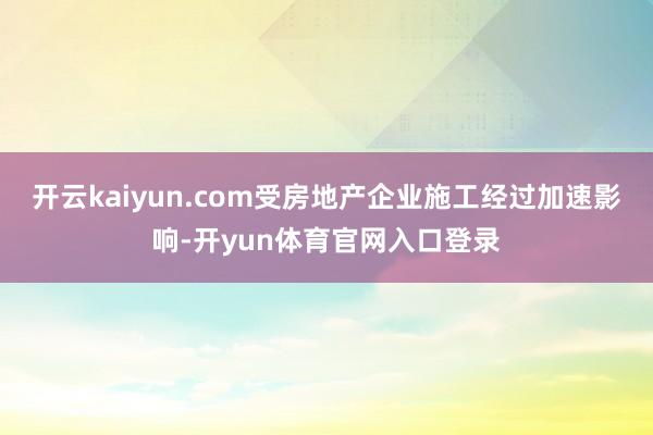 开云kaiyun.com受房地产企业施工经过加速影响-开yun体育官网入口登录