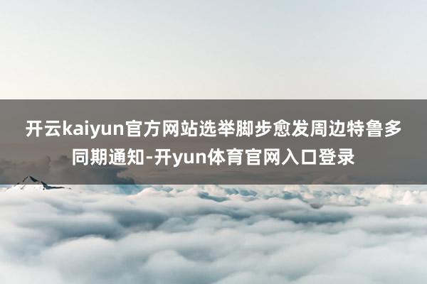 开云kaiyun官方网站　　选举脚步愈发周边　　特鲁多同期通知-开yun体育官网入口登录